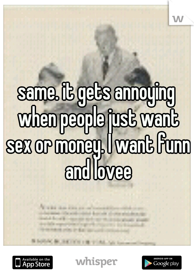 same. it gets annoying when people just want sex or money. I want funn and lovee