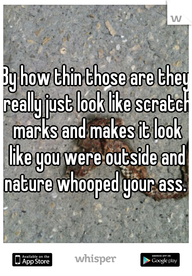 By how thin those are they really just look like scratch marks and makes it look like you were outside and nature whooped your ass. 