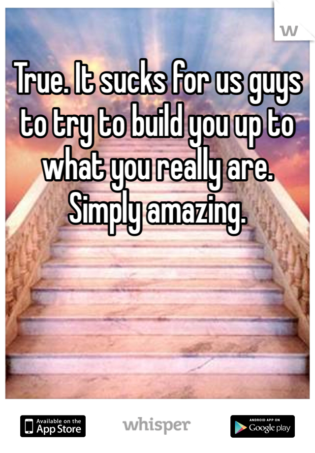 True. It sucks for us guys to try to build you up to what you really are. Simply amazing. 