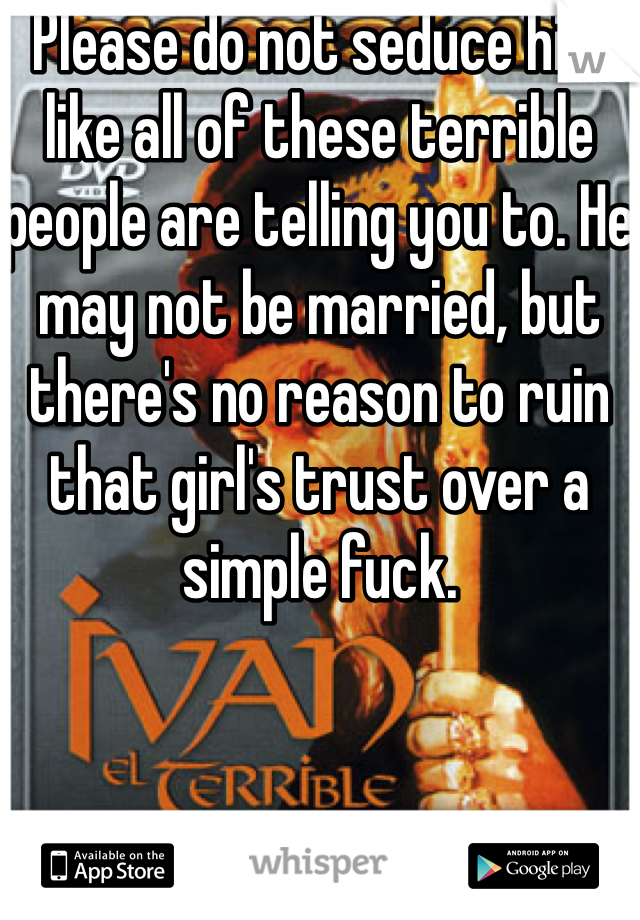 Please do not seduce him like all of these terrible people are telling you to. He may not be married, but there's no reason to ruin that girl's trust over a simple fuck. 