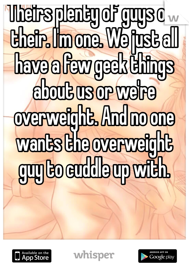 Theirs plenty of guys out their. I'm one. We just all have a few geek things about us or we're overweight. And no one wants the overweight guy to cuddle up with. 