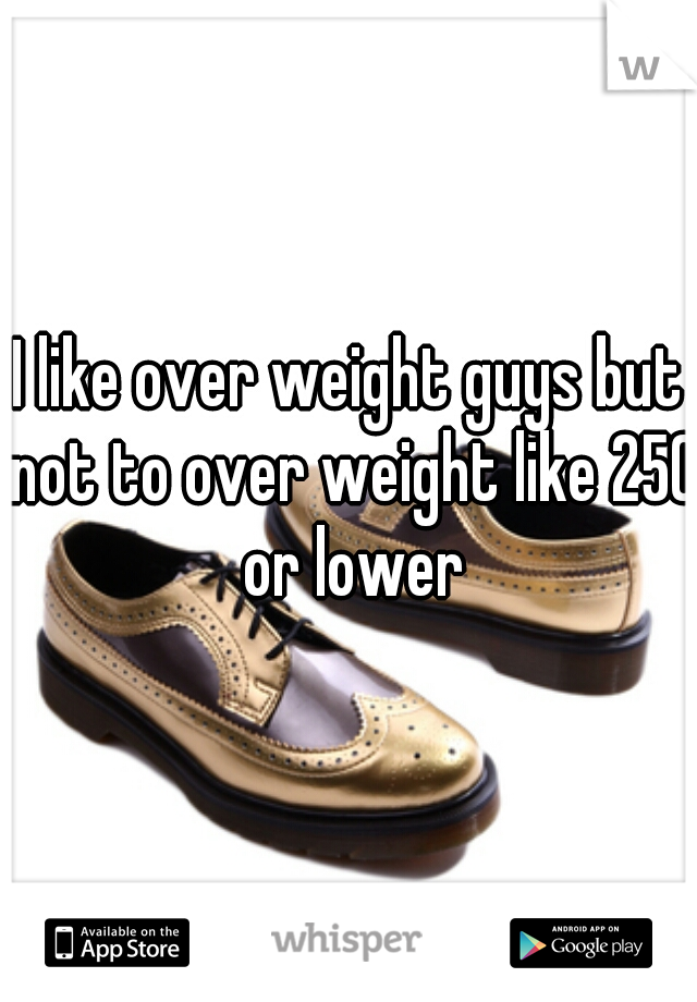 I like over weight guys but not to over weight like 250 or lower