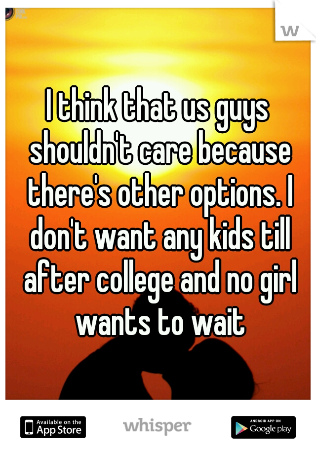 I think that us guys shouldn't care because there's other options. I don't want any kids till after college and no girl wants to wait