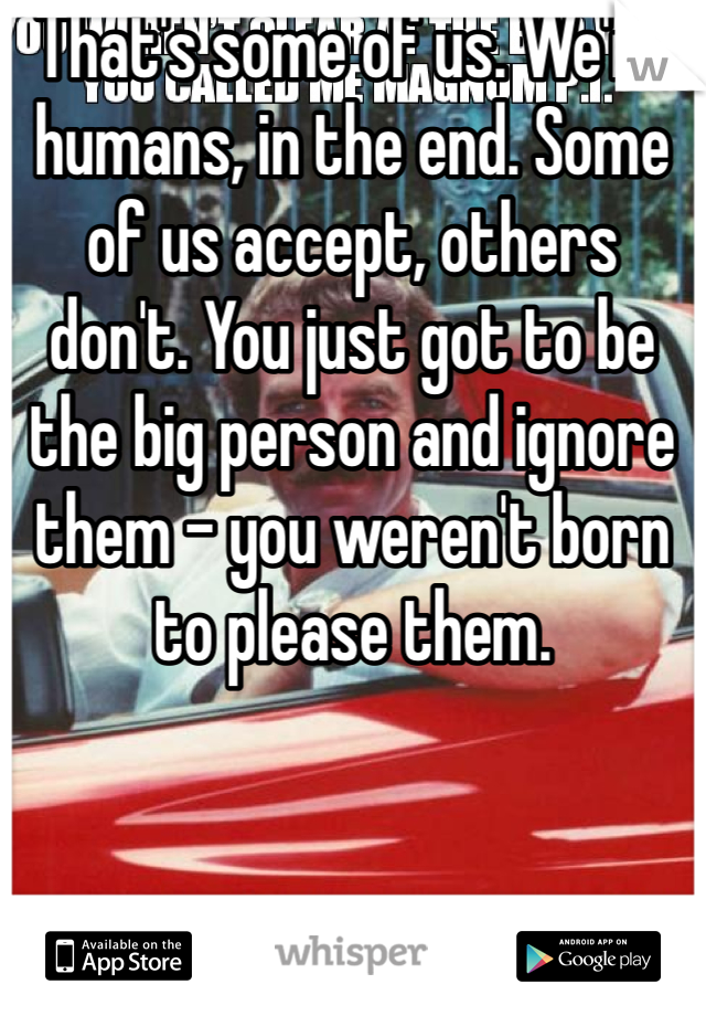 That's some of us. We're humans, in the end. Some of us accept, others don't. You just got to be the big person and ignore them - you weren't born to please them.