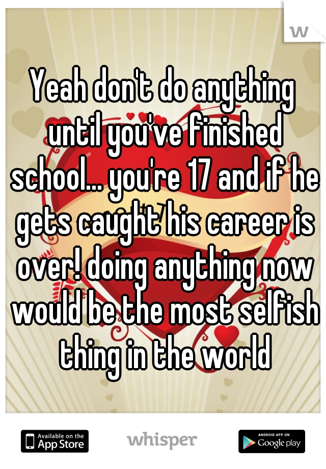 Yeah don't do anything until you've finished school... you're 17 and if he gets caught his career is over! doing anything now would be the most selfish thing in the world