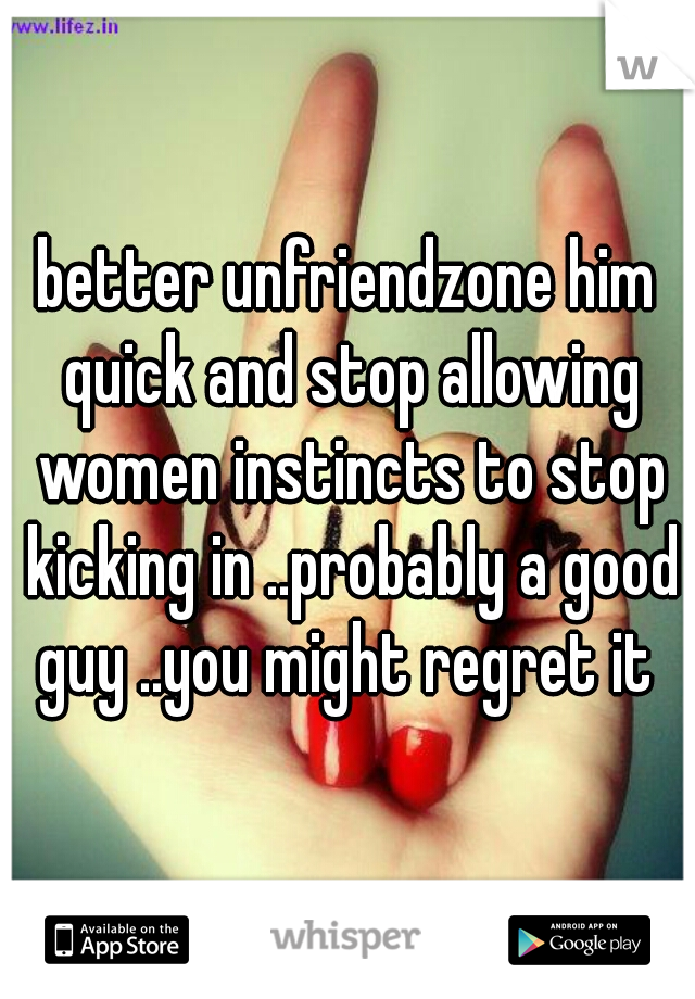 better unfriendzone him quick and stop allowing women instincts to stop kicking in ..probably a good guy ..you might regret it 