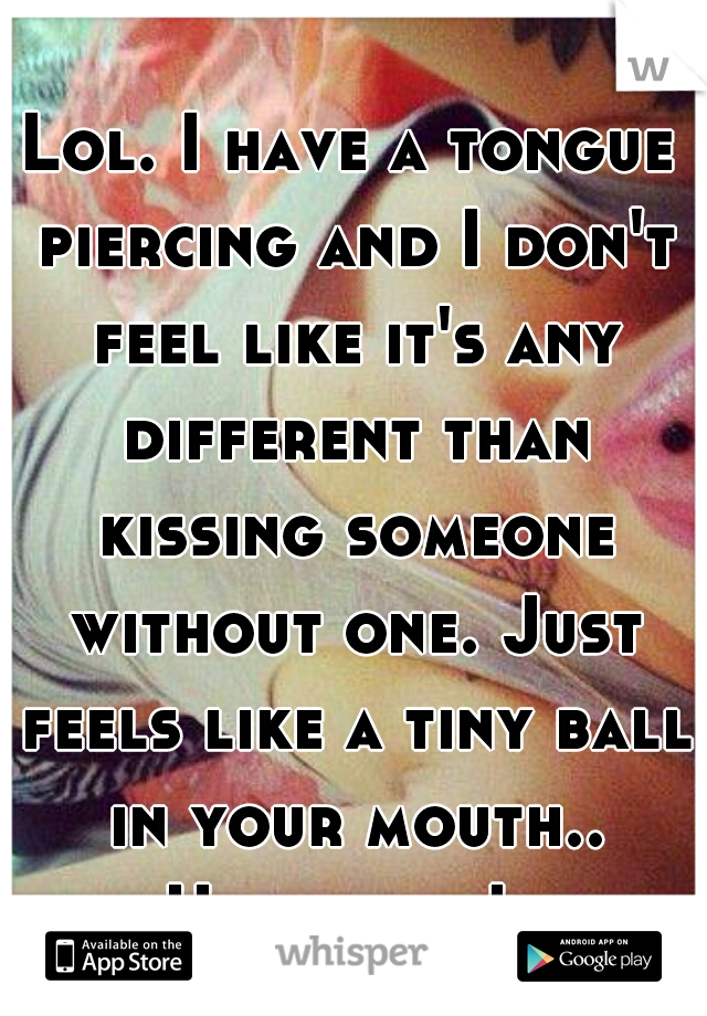 Lol. I have a tongue piercing and I don't feel like it's any different than kissing someone without one. Just feels like a tiny ball in your mouth.. Hahahaha!  