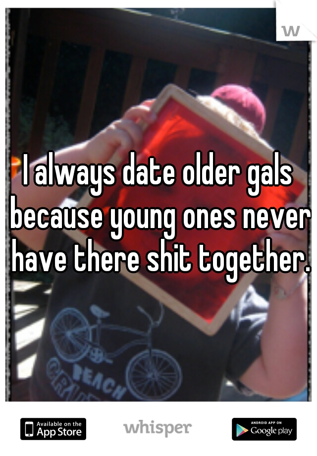 I always date older gals because young ones never have there shit together.