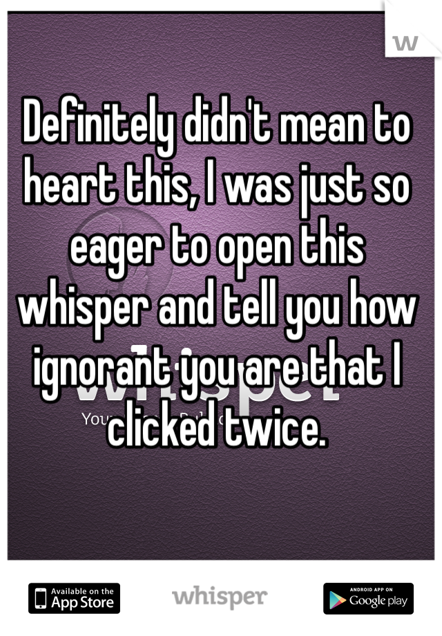 Definitely didn't mean to heart this, I was just so eager to open this whisper and tell you how ignorant you are that I clicked twice.