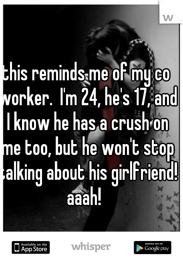 this reminds me of my co worker.  I'm 24, he's 17, and I know he has a crush on me too, but he won't stop talking about his girlfriend! aaah!  