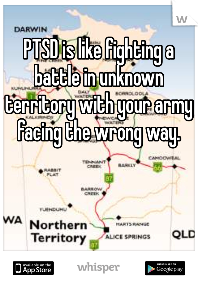 PTSD is like fighting a battle in unknown territory with your army facing the wrong way.