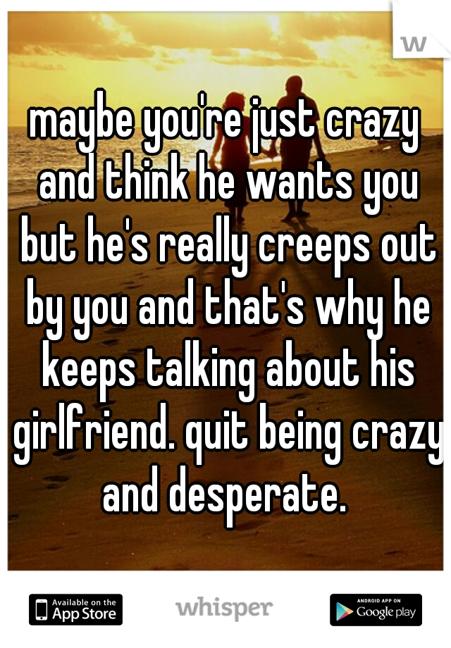 maybe you're just crazy and think he wants you but he's really creeps out by you and that's why he keeps talking about his girlfriend. quit being crazy and desperate. 