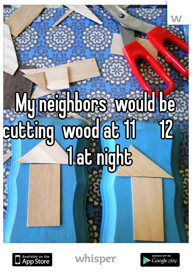 My neighbors  would be cutting  wood at 11      12        1 at night 