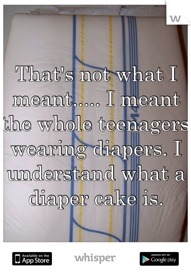 That's not what I meant..... I meant the whole teenagers wearing diapers. I understand what a diaper cake is.