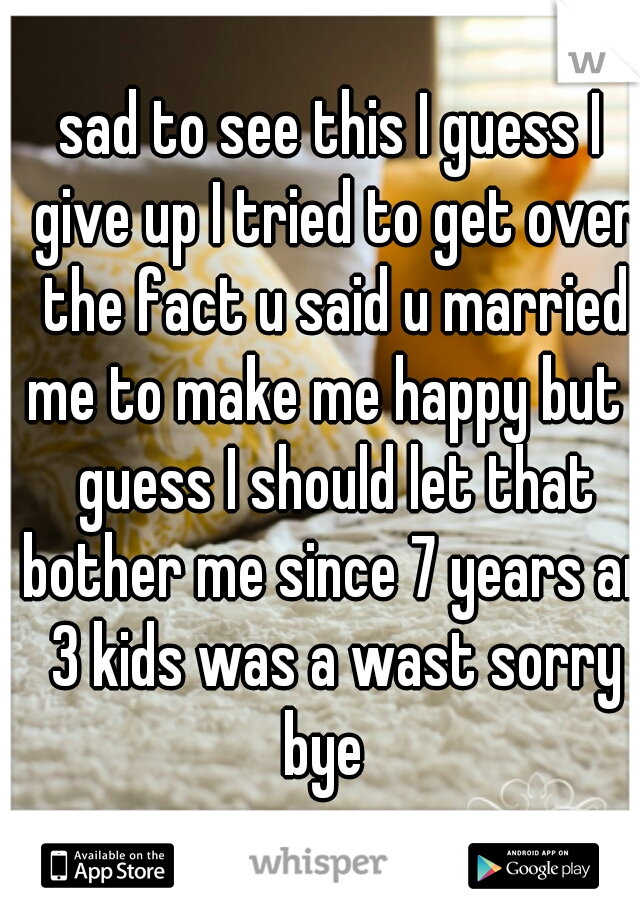 sad to see this I guess I give up I tried to get over the fact u said u married me to make me happy but I guess I should let that bother me since 7 years an 3 kids was a wast sorry bye  
