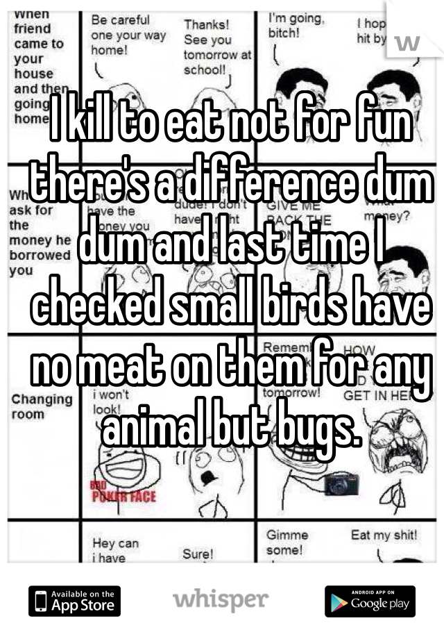 I kill to eat not for fun there's a difference dum dum and last time I checked small birds have no meat on them for any animal but bugs. 