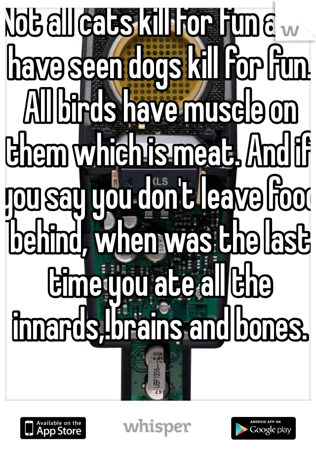 Not all cats kill for fun and I have seen dogs kill for fun.  All birds have muscle on them which is meat. And if you say you don't leave food behind, when was the last time you ate all the innards,!brains and bones. 