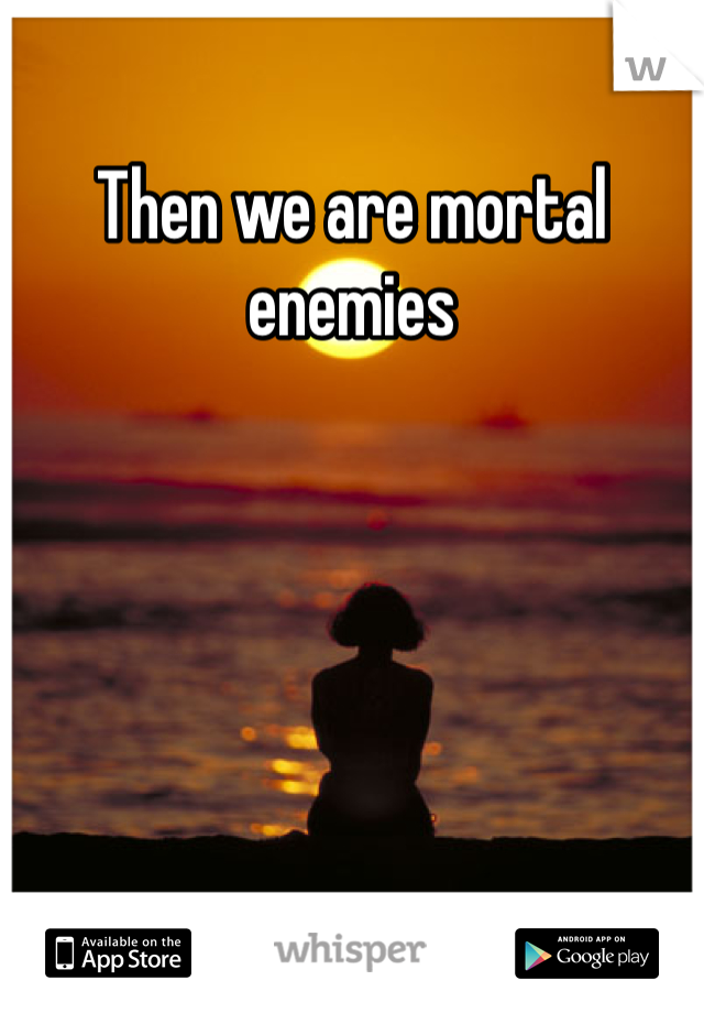 Then we are mortal enemies 