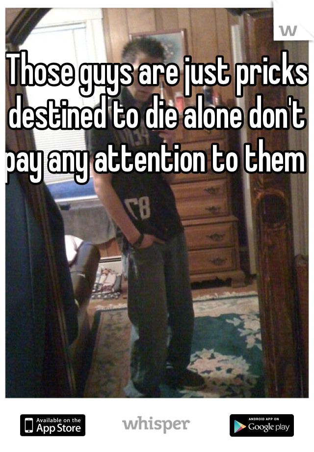 Those guys are just pricks destined to die alone don't pay any attention to them 