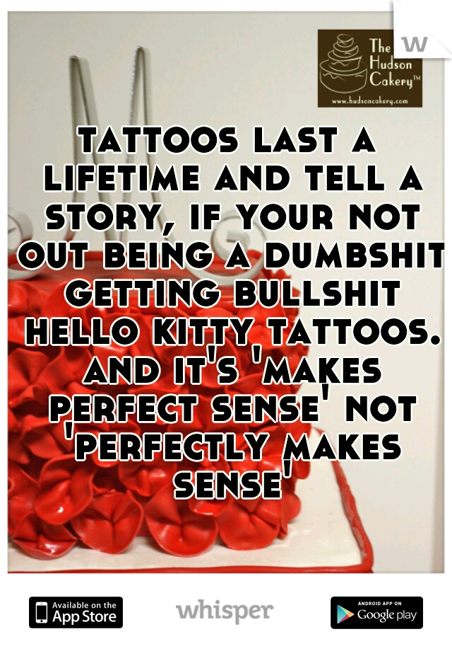 tattoos last a lifetime and tell a story, if your not out being a dumbshit getting bullshit hello kitty tattoos. and it's 'makes perfect sense' not 'perfectly makes sense'