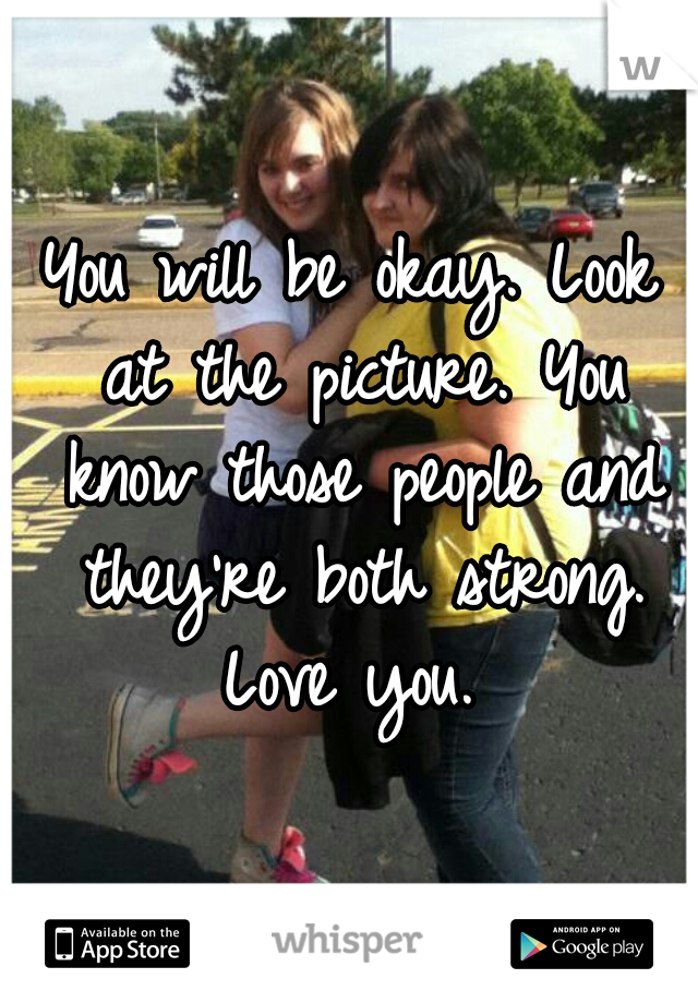You will be okay. Look at the picture. You know those people and they're both strong. Love you. 