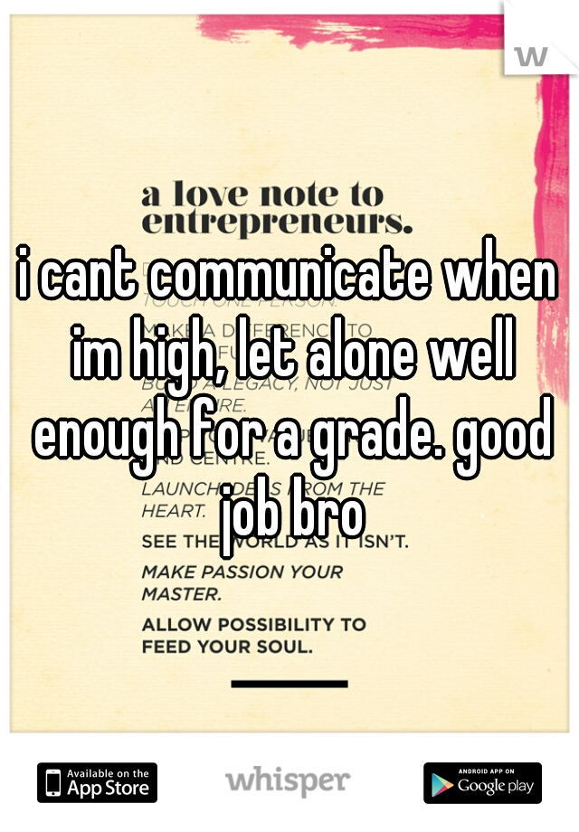 i cant communicate when im high, let alone well enough for a grade. good job bro