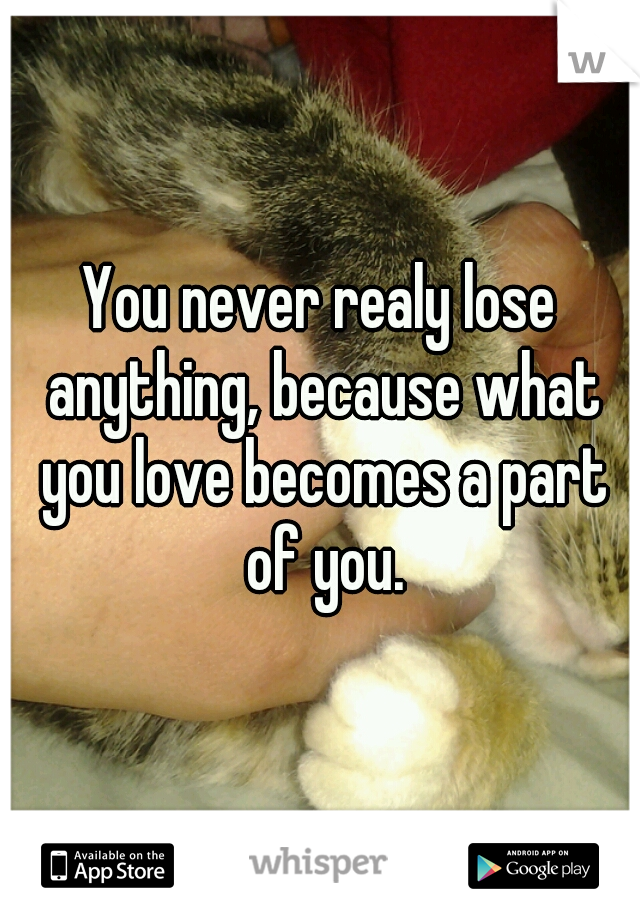You never realy lose anything, because what you love becomes a part of you.