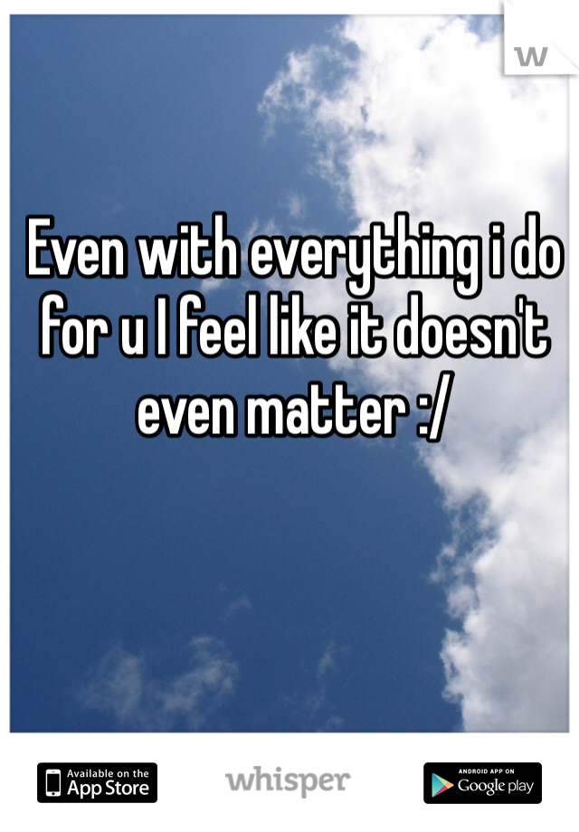 Even with everything i do for u I feel like it doesn't even matter :/