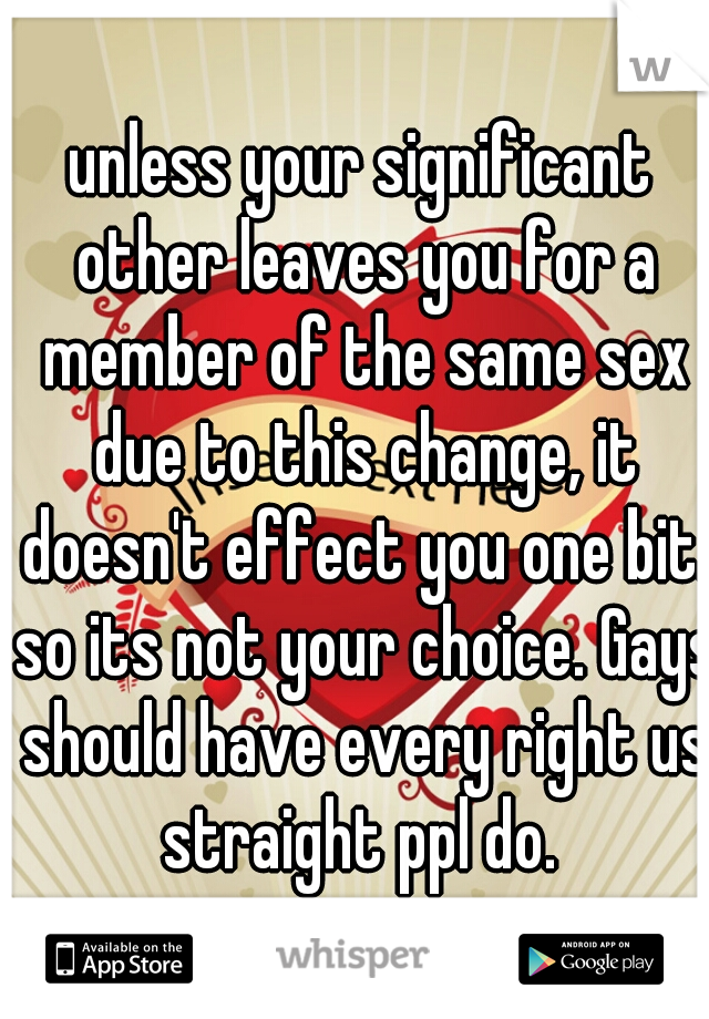 unless your significant other leaves you for a member of the same sex due to this change, it doesn't effect you one bit. so its not your choice. Gays should have every right us straight ppl do. 