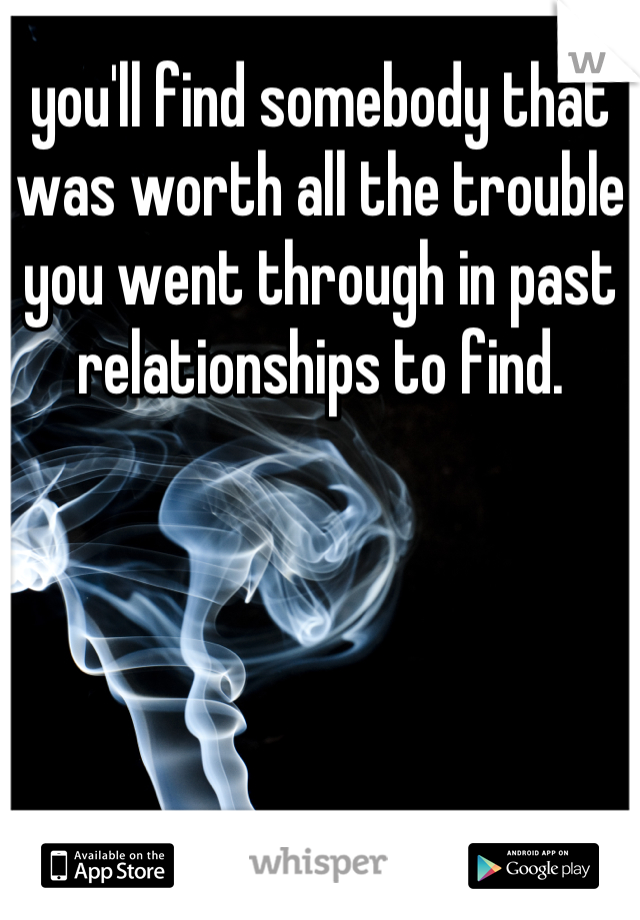 you'll find somebody that was worth all the trouble you went through in past relationships to find.