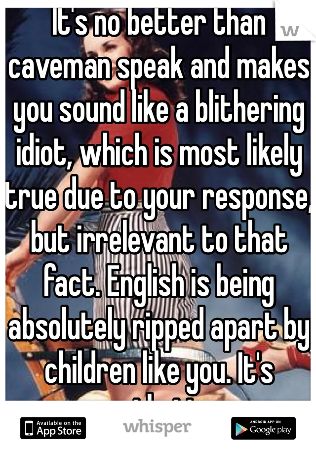 It's no better than caveman speak and makes you sound like a blithering idiot, which is most likely true due to your response, but irrelevant to that fact. English is being absolutely ripped apart by children like you. It's pathetic.