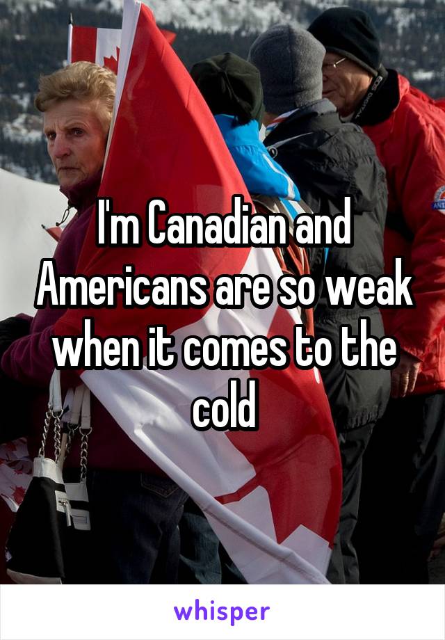 I'm Canadian and Americans are so weak when it comes to the cold