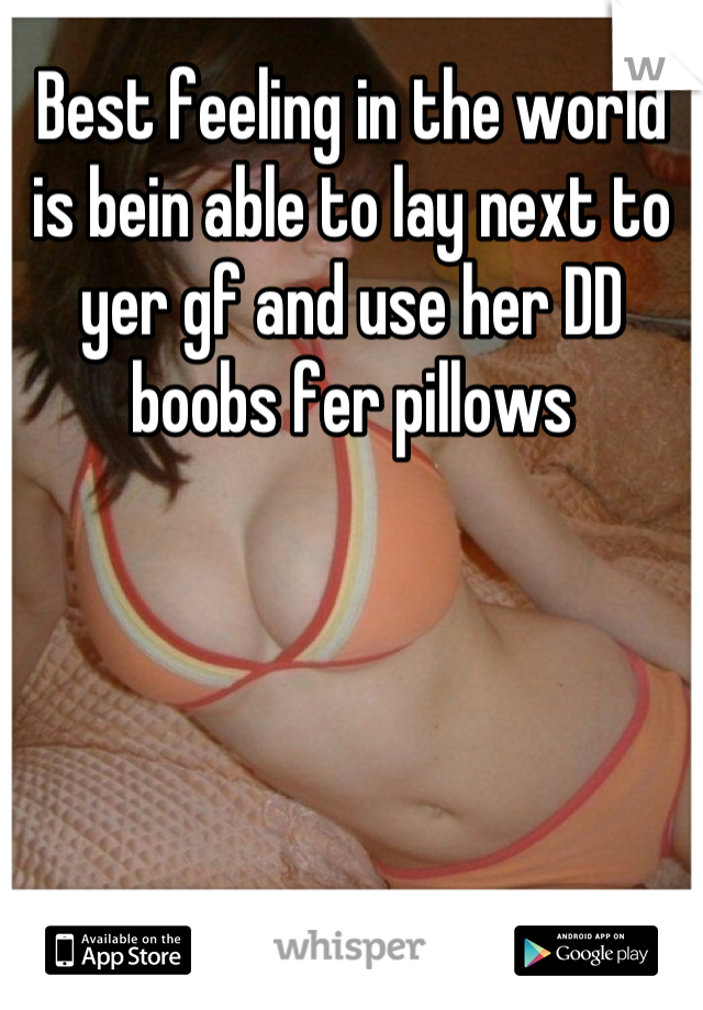 Best feeling in the world is bein able to lay next to yer gf and use her DD boobs fer pillows