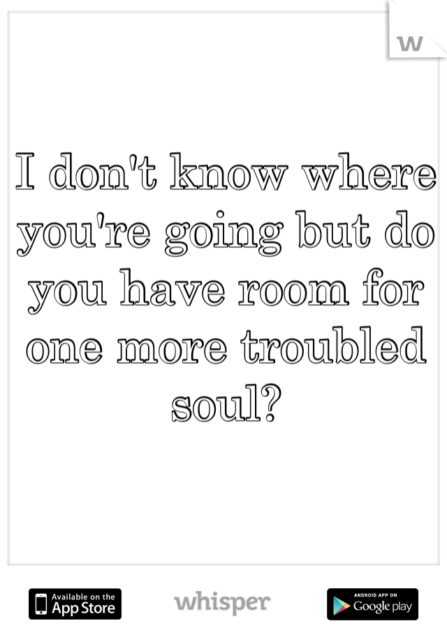I don't know where you're going but do you have room for one more troubled soul? 