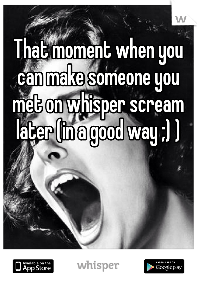 That moment when you can make someone you met on whisper scream later (in a good way ;) )