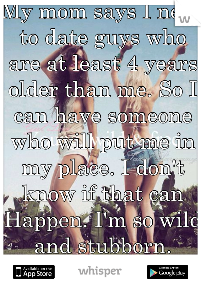 My mom says I need to date guys who are at least 4 years older than me. So I can have someone who will put me in my place. I don't know if that can Happen. I'm so wild and stubborn.