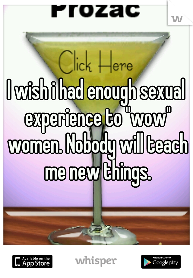 I wish i had enough sexual experience to "wow" women. Nobody will teach me new things.