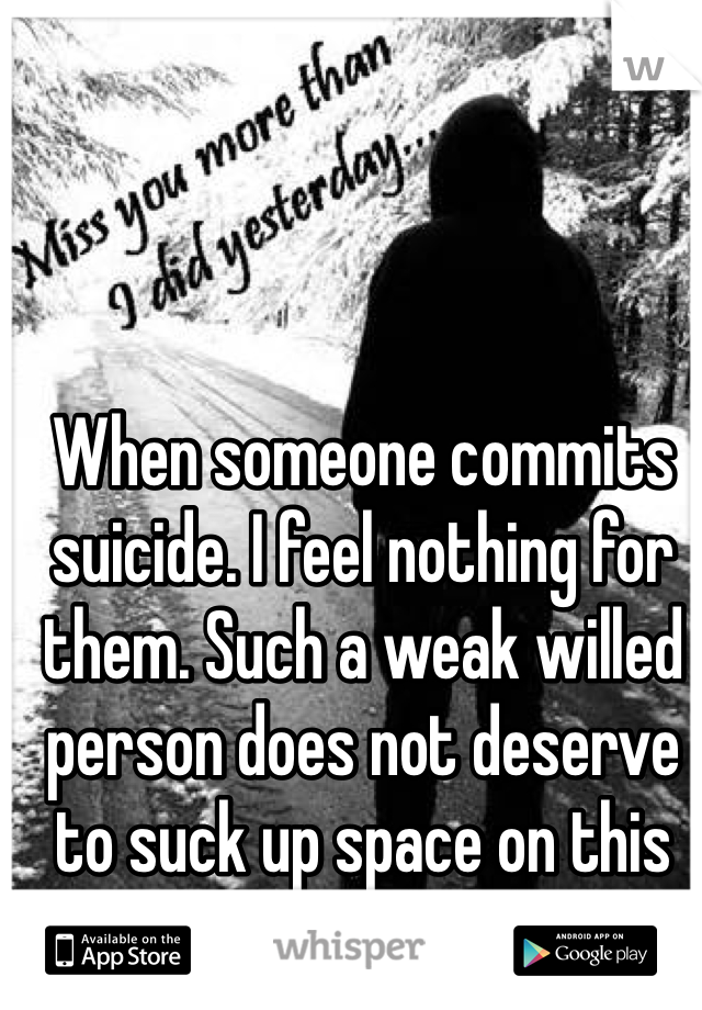 When someone commits suicide. I feel nothing for them. Such a weak willed person does not deserve to suck up space on this earth