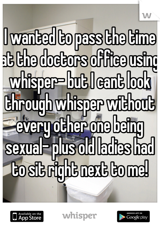 I wanted to pass the time at the doctors office using whisper- but I cant look through whisper without every other one being sexual- plus old ladies had to sit right next to me!
