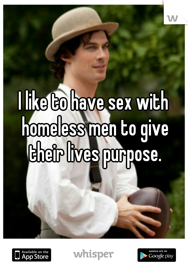 I like to have sex with homeless men to give their lives purpose.