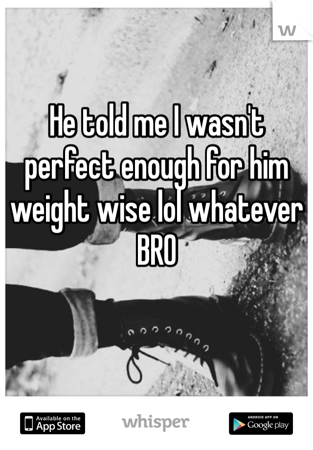He told me I wasn't perfect enough for him weight wise lol whatever BRO