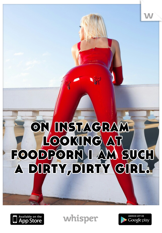 on instagram looking at foodporn i am such a dirty,dirty girl.