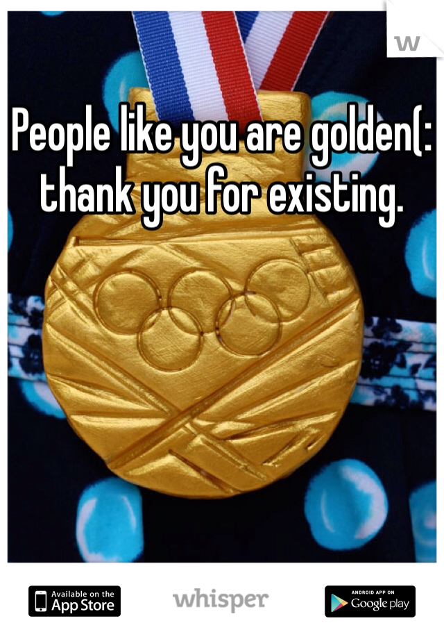 People like you are golden(: thank you for existing. 