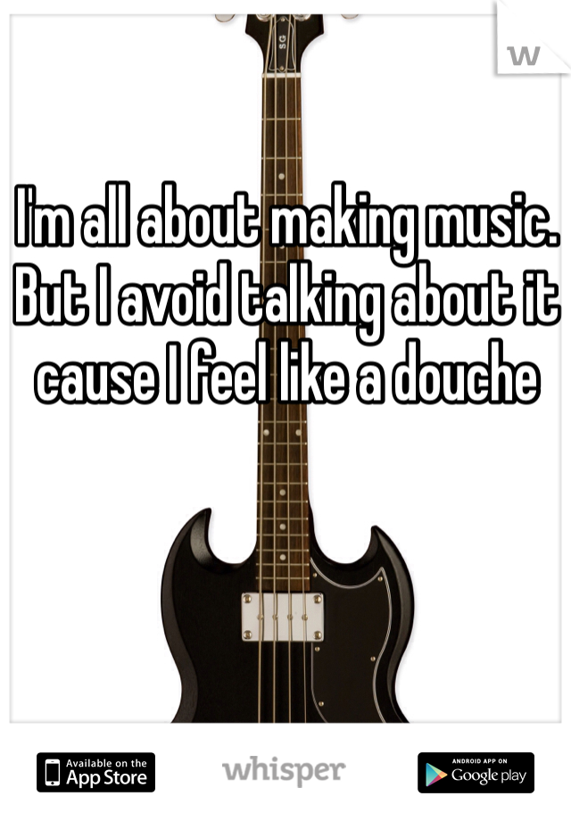 I'm all about making music. But I avoid talking about it cause I feel like a douche 
