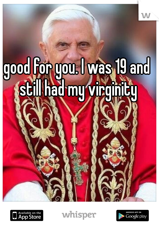 good for you. I was 19 and still had my virginity