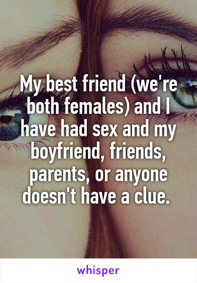 My best friend (we're both females) and I have had sex and my boyfriend, friends, parents, or anyone doesn't have a clue. 
