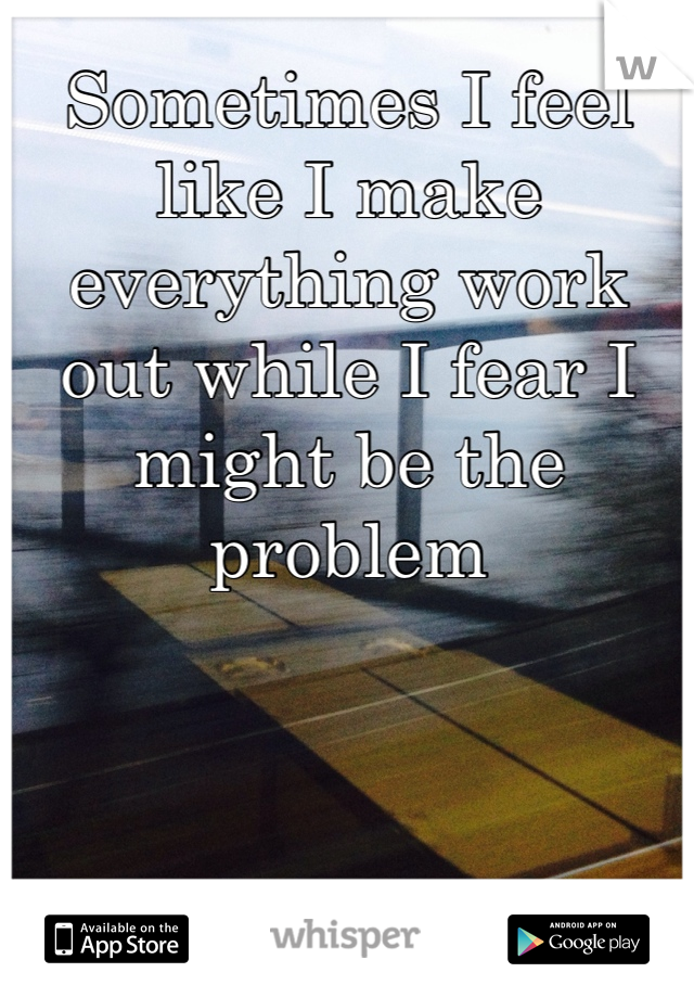 Sometimes I feel like I make everything work out while I fear I might be the problem 