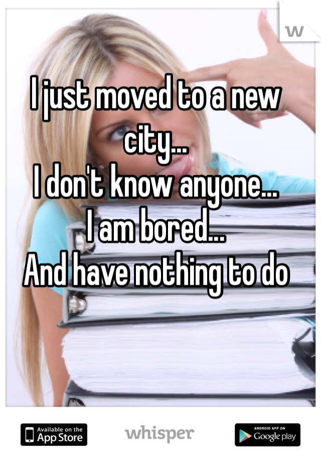 I just moved to a new city...
I don't know anyone...
I am bored...
And have nothing to do