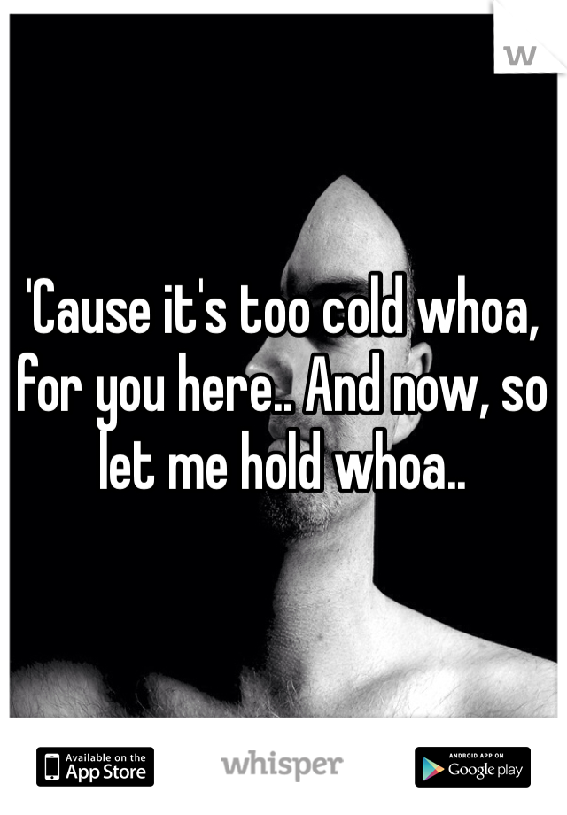 'Cause it's too cold whoa, for you here.. And now, so let me hold whoa..