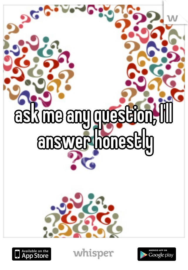 ask me any question, I'll answer honestly